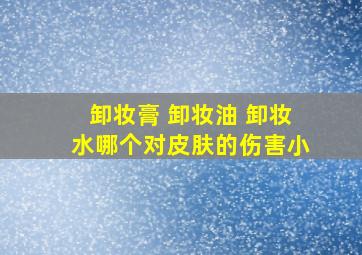 卸妆膏 卸妆油 卸妆水哪个对皮肤的伤害小